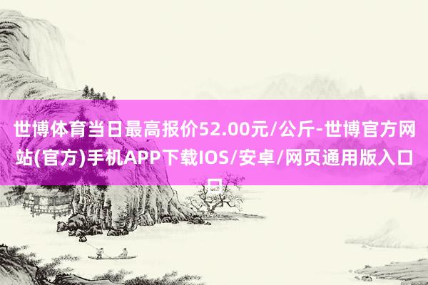 世博体育当日最高报价52.00元/公斤-世博官方网站(官方)手机APP下载IOS/安卓/网页通用版入口