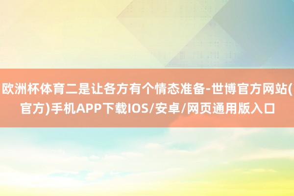 欧洲杯体育二是让各方有个情态准备-世博官方网站(官方)手机APP下载IOS/安卓/网页通用版入口