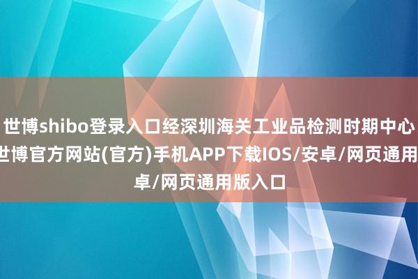 世博shibo登录入口经深圳海关工业品检测时期中心毒害-世博官方网站(官方)手机APP下载IOS/安卓/网页通用版入口