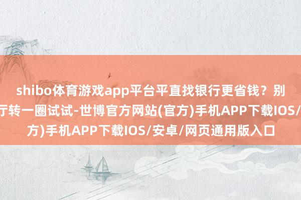 shibo体育游戏app平台平直找银行更省钱？别生动了！你去银行大厅转一圈试试-世博官方网站(官方)手机APP下载IOS/安卓/网页通用版入口