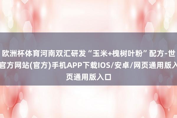 欧洲杯体育河南双汇研发“玉米+槐树叶粉”配方-世博官方网站(官方)手机APP下载IOS/安卓/网页通用版入口