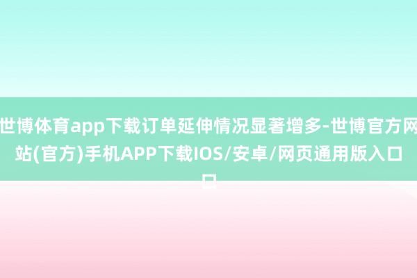 世博体育app下载订单延伸情况显著增多-世博官方网站(官方)手机APP下载IOS/安卓/网页通用版入口