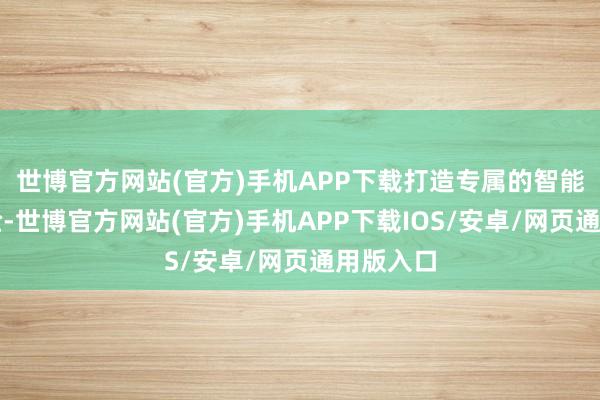 世博官方网站(官方)手机APP下载打造专属的智能家居体验-世博官方网站(官方)手机APP下载IOS/安卓/网页通用版入口