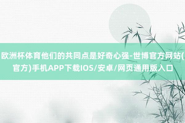 欧洲杯体育他们的共同点是好奇心强-世博官方网站(官方)手机APP下载IOS/安卓/网页通用版入口