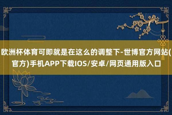 欧洲杯体育可即就是在这么的调整下-世博官方网站(官方)手机APP下载IOS/安卓/网页通用版入口