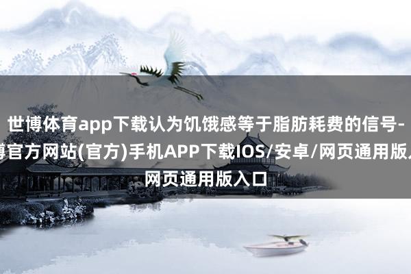 世博体育app下载认为饥饿感等于脂肪耗费的信号-世博官方网站(官方)手机APP下载IOS/安卓/网页通用版入口