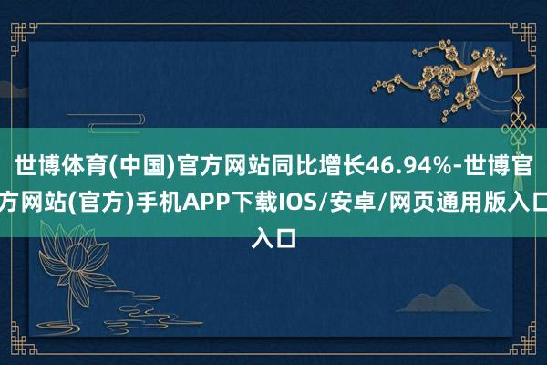 世博体育(中国)官方网站同比增长46.94%-世博官方网站(官方)手机APP下载IOS/安卓/网页通用版入口