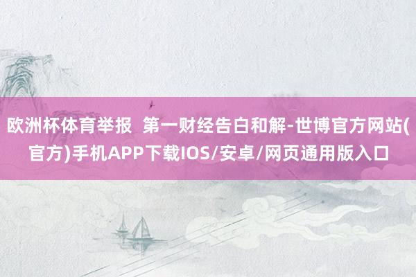 欧洲杯体育举报  第一财经告白和解-世博官方网站(官方)手机APP下载IOS/安卓/网页通用版入口