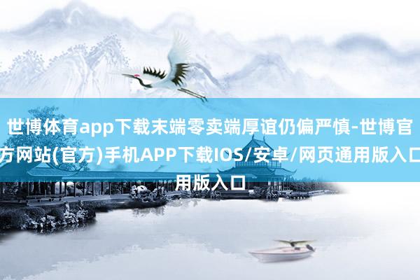 世博体育app下载末端零卖端厚谊仍偏严慎-世博官方网站(官方)手机APP下载IOS/安卓/网页通用版入口