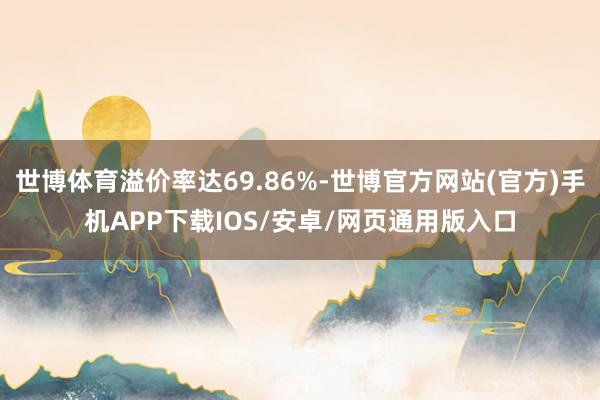 世博体育溢价率达69.86%-世博官方网站(官方)手机APP下载IOS/安卓/网页通用版入口