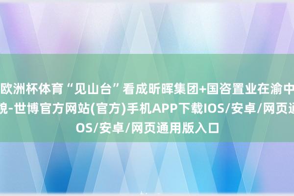 欧洲杯体育“见山台”看成昕晖集团+国咨置业在渝中的样板面貌-世博官方网站(官方)手机APP下载IOS/安卓/网页通用版入口