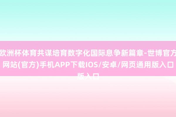 欧洲杯体育共谋培育数字化国际息争新篇章-世博官方网站(官方)手机APP下载IOS/安卓/网页通用版入口