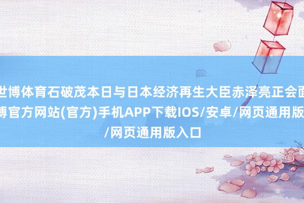 世博体育石破茂本日与日本经济再生大臣赤泽亮正会面-世博官方网站(官方)手机APP下载IOS/安卓/网页通用版入口