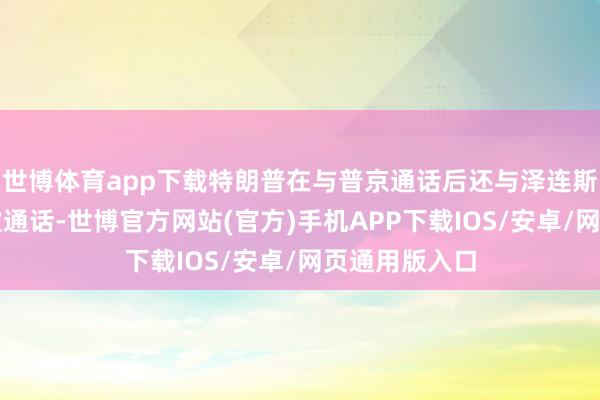 世博体育app下载特朗普在与普京通话后还与泽连斯基进行了两次通话-世博官方网站(官方)手机APP下载IOS/安卓/网页通用版入口