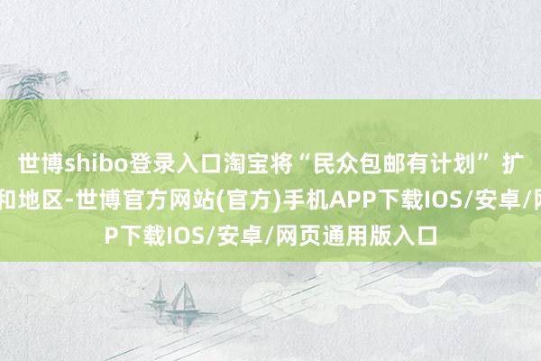 世博shibo登录入口淘宝将“民众包邮有计划” 扩容至12个国度和地区-世博官方网站(官方)手机APP下载IOS/安卓/网页通用版入口