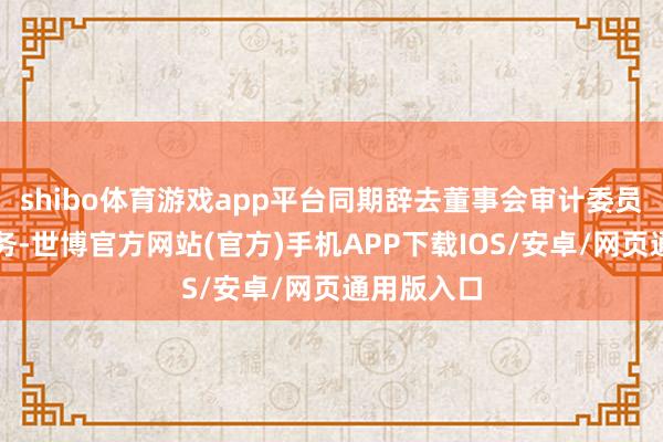 shibo体育游戏app平台同期辞去董事会审计委员会委员职务-世博官方网站(官方)手机APP下载IOS/安卓/网页通用版入口
