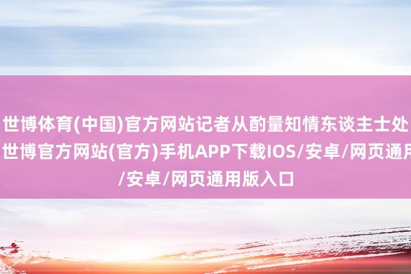 世博体育(中国)官方网站记者从酌量知情东谈主士处了解到-世博官方网站(官方)手机APP下载IOS/安卓/网页通用版入口